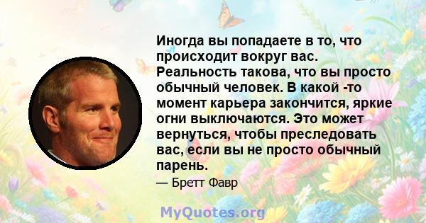 Иногда вы попадаете в то, что происходит вокруг вас. Реальность такова, что вы просто обычный человек. В какой -то момент карьера закончится, яркие огни выключаются. Это может вернуться, чтобы преследовать вас, если вы