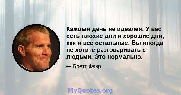 Каждый день не идеален. У вас есть плохие дни и хорошие дни, как и все остальные. Вы иногда не хотите разговаривать с людьми. Это нормально.