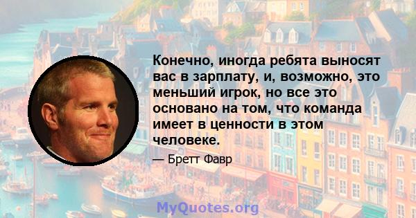 Конечно, иногда ребята выносят вас в зарплату, и, возможно, это меньший игрок, но все это основано на том, что команда имеет в ценности в этом человеке.