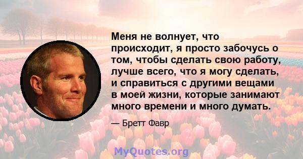 Меня не волнует, что происходит, я просто забочусь о том, чтобы сделать свою работу, лучше всего, что я могу сделать, и справиться с другими вещами в моей жизни, которые занимают много времени и много думать.