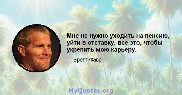 Мне не нужно уходить на пенсию, уйти в отставку, все это, чтобы укрепить мою карьеру.