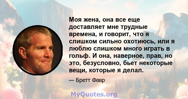 Моя жена, она все еще доставляет мне трудные времена, и говорит, что я слишком сильно охотиюсь, или я люблю слишком много играть в гольф. И она, наверное, прав, но это, безусловно, бьет некоторые вещи, которые я делал.