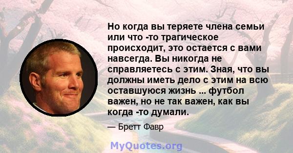 Но когда вы теряете члена семьи или что -то трагическое происходит, это остается с вами навсегда. Вы никогда не справляетесь с этим. Зная, что вы должны иметь дело с этим на всю оставшуюся жизнь ... футбол важен, но не