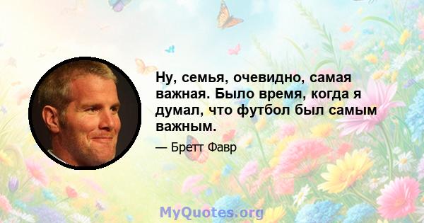 Ну, семья, очевидно, самая важная. Было время, когда я думал, что футбол был самым важным.