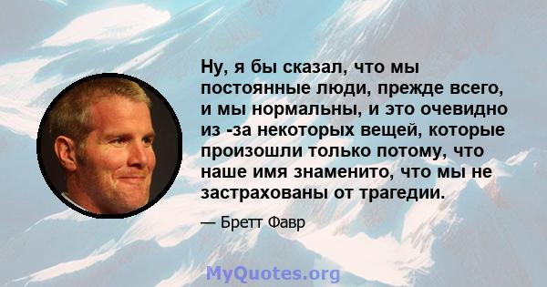 Ну, я бы сказал, что мы постоянные люди, прежде всего, и мы нормальны, и это очевидно из -за некоторых вещей, которые произошли только потому, что наше имя знаменито, что мы не застрахованы от трагедии.