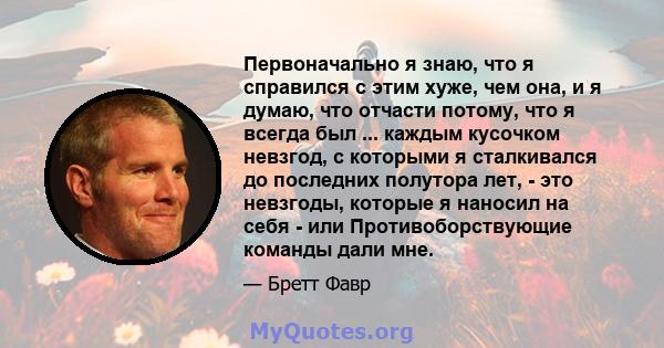 Первоначально я знаю, что я справился с этим хуже, чем она, и я думаю, что отчасти потому, что я всегда был ... каждым кусочком невзгод, с которыми я сталкивался до последних полутора лет, - это невзгоды, которые я