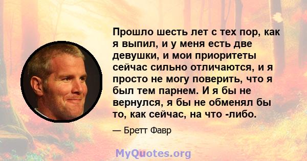 Прошло шесть лет с тех пор, как я выпил, и у меня есть две девушки, и мои приоритеты сейчас сильно отличаются, и я просто не могу поверить, что я был тем парнем. И я бы не вернулся, я бы не обменял бы то, как сейчас, на 