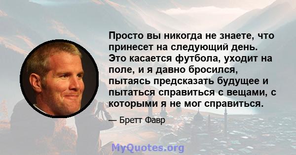 Просто вы никогда не знаете, что принесет на следующий день. Это касается футбола, уходит на поле, и я давно бросился, пытаясь предсказать будущее и пытаться справиться с вещами, с которыми я не мог справиться.