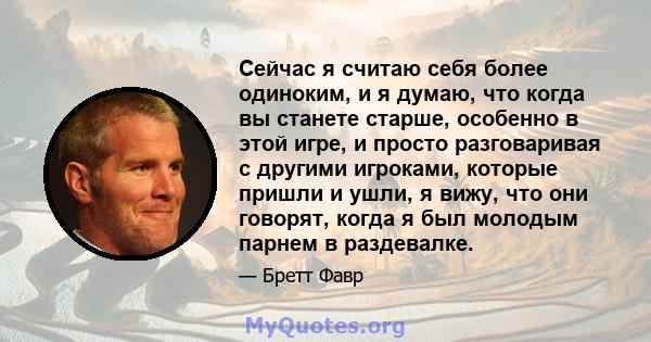 Сейчас я считаю себя более одиноким, и я думаю, что когда вы станете старше, особенно в этой игре, и просто разговаривая с другими игроками, которые пришли и ушли, я вижу, что они говорят, когда я был молодым парнем в