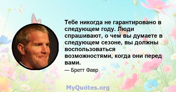 Тебе никогда не гарантировано в следующем году. Люди спрашивают, о чем вы думаете в следующем сезоне, вы должны воспользоваться возможностями, когда они перед вами.