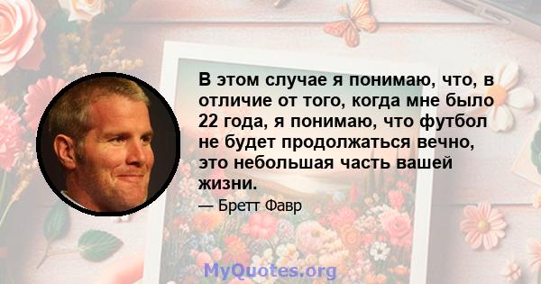 В этом случае я понимаю, что, в отличие от того, когда мне было 22 года, я понимаю, что футбол не будет продолжаться вечно, это небольшая часть вашей жизни.