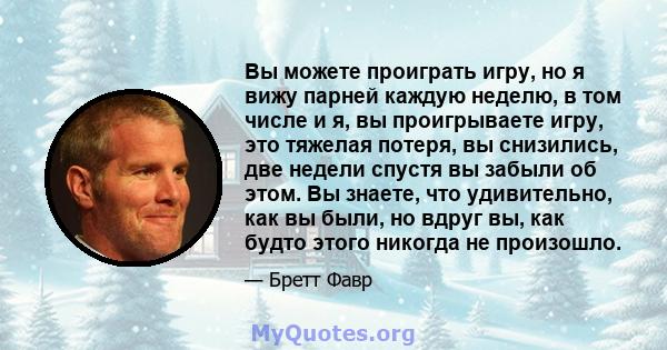 Вы можете проиграть игру, но я вижу парней каждую неделю, в том числе и я, вы проигрываете игру, это тяжелая потеря, вы снизились, две недели спустя вы забыли об этом. Вы знаете, что удивительно, как вы были, но вдруг