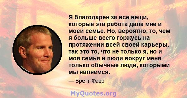 Я благодарен за все вещи, которые эта работа дала мне и моей семье. Но, вероятно, то, чем я больше всего горжусь на протяжении всей своей карьеры, так это то, что не только я, но и моя семья и люди вокруг меня только