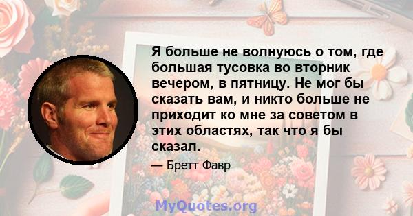 Я больше не волнуюсь о том, где большая тусовка во вторник вечером, в пятницу. Не мог бы сказать вам, и никто больше не приходит ко мне за советом в этих областях, так что я бы сказал.