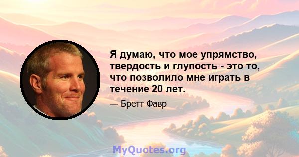 Я думаю, что мое упрямство, твердость и глупость - это то, что позволило мне играть в течение 20 лет.