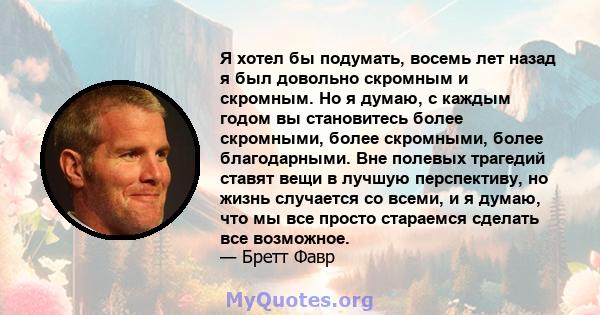 Я хотел бы подумать, восемь лет назад я был довольно скромным и скромным. Но я думаю, с каждым годом вы становитесь более скромными, более скромными, более благодарными. Вне полевых трагедий ставят вещи в лучшую