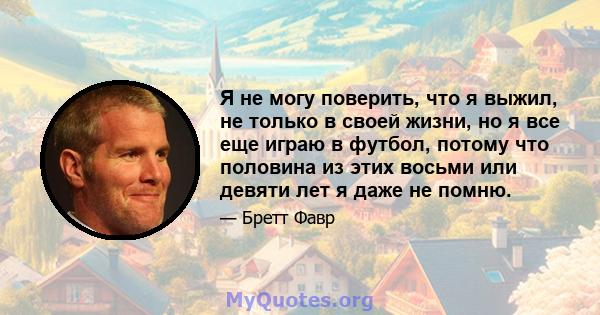 Я не могу поверить, что я выжил, не только в своей жизни, но я все еще играю в футбол, потому что половина из этих восьми или девяти лет я даже не помню.