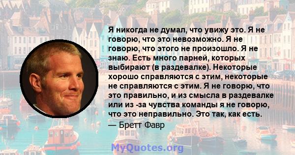 Я никогда не думал, что увижу это. Я не говорю, что это невозможно. Я не говорю, что этого не произошло. Я не знаю. Есть много парней, которых выбирают (в раздевалке). Некоторые хорошо справляются с этим, некоторые не