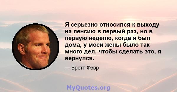 Я серьезно относился к выходу на пенсию в первый раз, но в первую неделю, когда я был дома, у моей жены было так много дел, чтобы сделать это, я вернулся.