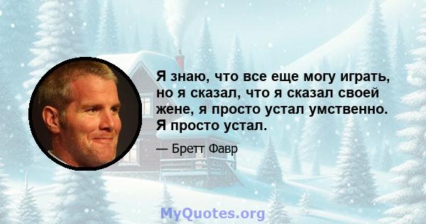 Я знаю, что все еще могу играть, но я сказал, что я сказал своей жене, я просто устал умственно. Я просто устал.