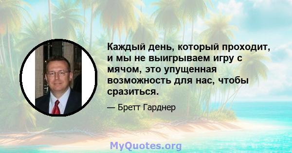 Каждый день, который проходит, и мы не выигрываем игру с мячом, это упущенная возможность для нас, чтобы сразиться.