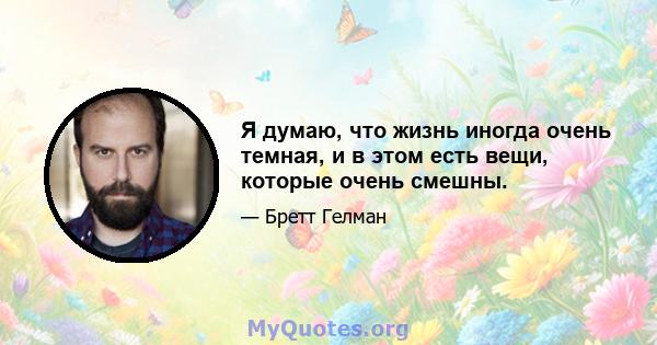 Я думаю, что жизнь иногда очень темная, и в этом есть вещи, которые очень смешны.