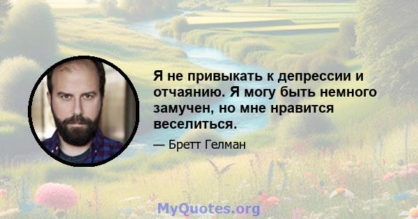 Я не привыкать к депрессии и отчаянию. Я могу быть немного замучен, но мне нравится веселиться.