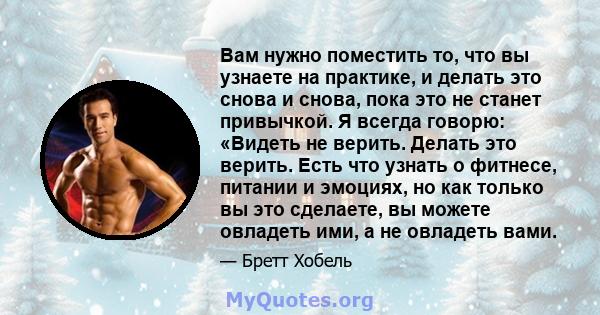 Вам нужно поместить то, что вы узнаете на практике, и делать это снова и снова, пока это не станет привычкой. Я всегда говорю: «Видеть не верить. Делать это верить. Есть что узнать о фитнесе, питании и эмоциях, но как