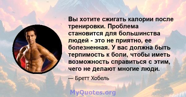 Вы хотите сжигать калории после тренировки. Проблема становится для большинства людей - это не приятно, ее болезненная. У вас должна быть терпимость к боли, чтобы иметь возможность справиться с этим, чего не делают