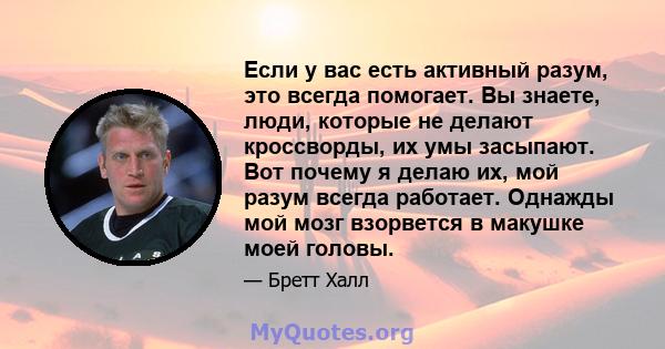 Если у вас есть активный разум, это всегда помогает. Вы знаете, люди, которые не делают кроссворды, их умы засыпают. Вот почему я делаю их, мой разум всегда работает. Однажды мой мозг взорвется в макушке моей головы.