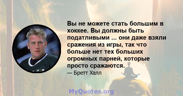 Вы не можете стать большим в хоккее. Вы должны быть податливыми ... они даже взяли сражения из игры, так что больше нет тех больших огромных парней, которые просто сражаются.