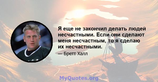 Я еще не закончил делать людей несчастными. Если они сделают меня несчастным, то я сделаю их несчастными.