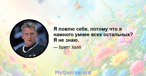 Я ловлю себя, потому что я намного умнее всех остальных? Я не знаю.