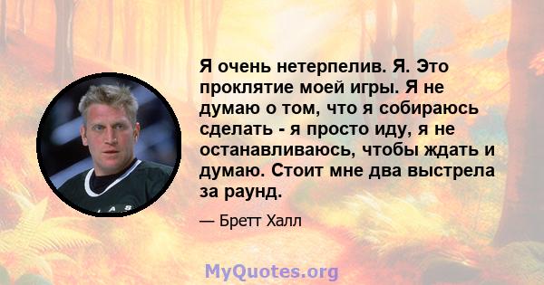 Я очень нетерпелив. Я. Это проклятие моей игры. Я не думаю о том, что я собираюсь сделать - я просто иду, я не останавливаюсь, чтобы ждать и думаю. Стоит мне два выстрела за раунд.