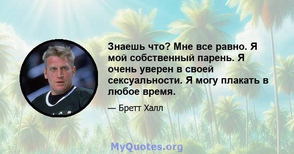 Знаешь что? Мне все равно. Я мой собственный парень. Я очень уверен в своей сексуальности. Я могу плакать в любое время.