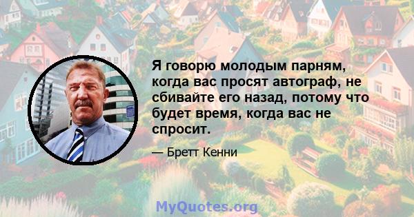 Я говорю молодым парням, когда вас просят автограф, не сбивайте его назад, потому что будет время, когда вас не спросит.