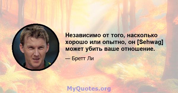 Независимо от того, насколько хорошо или опытно, он [Sehwag] может убить ваше отношение.