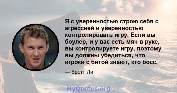 Я с уверенностью строю себя с агрессией и уверенностью контролировать игру. Если вы боулер, и у вас есть мяч в руке, вы контролируете игру, поэтому вы должны убедиться, что игроки с битой знают, кто босс.