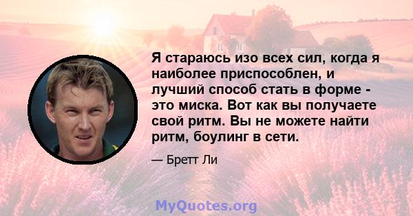 Я стараюсь изо всех сил, когда я наиболее приспособлен, и лучший способ стать в форме - это миска. Вот как вы получаете свой ритм. Вы не можете найти ритм, боулинг в сети.