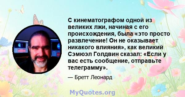 С кинематографом одной из великих лжи, начиная с его происхождения, была «это просто развлечение! Он не оказывает никакого влияния», как великий Сэмюэл Голдвин сказал: «Если у вас есть сообщение, отправьте телеграмму».