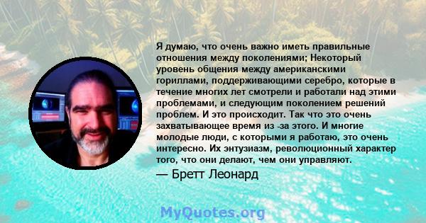 Я думаю, что очень важно иметь правильные отношения между поколениями; Некоторый уровень общения между американскими гориллами, поддерживающими серебро, которые в течение многих лет смотрели и работали над этими