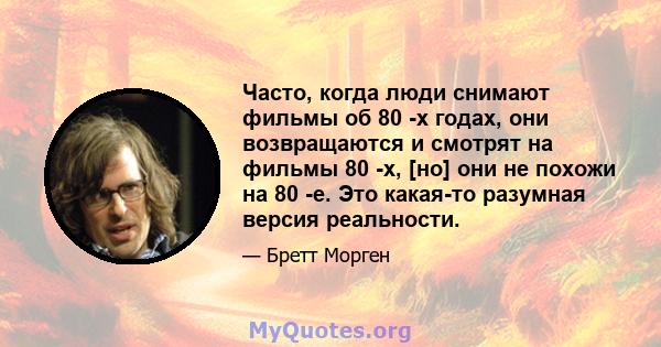 Часто, когда люди снимают фильмы об 80 -х годах, они возвращаются и смотрят на фильмы 80 -х, [но] они не похожи на 80 -е. Это какая-то разумная версия реальности.