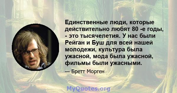 Единственные люди, которые действительно любят 80 -е годы, - это тысячелетия. У нас были Рейган и Буш для всей нашей молодежи, культура была ужасной, мода была ужасной, фильмы были ужасными.