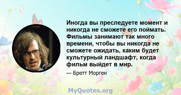 Иногда вы преследуете момент и никогда не сможете его поймать. Фильмы занимают так много времени, чтобы вы никогда не сможете ожидать, каким будет культурный ландшафт, когда фильм выйдет в мир.