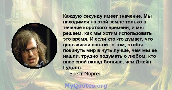 Каждую секунду имеет значение. Мы находимся на этой земле только в течение короткого времени, и мы решаем, как мы хотим использовать это время. И если кто -то думает, что цель жизни состоит в том, чтобы покинуть мир в