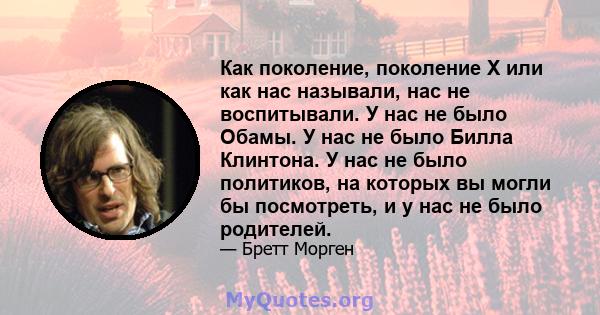 Как поколение, поколение X или как нас называли, нас не воспитывали. У нас не было Обамы. У нас не было Билла Клинтона. У нас не было политиков, на которых вы могли бы посмотреть, и у нас не было родителей.