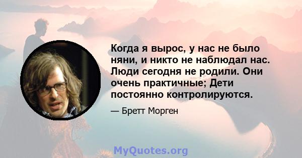 Когда я вырос, у нас не было няни, и никто не наблюдал нас. Люди сегодня не родили. Они очень практичные; Дети постоянно контролируются.