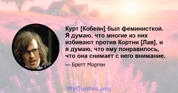 Курт [Кобейн] был феминисткой. Я думаю, что многие из них избивают против Кортни [Лав], и я думаю, что ему понравилось, что она снимает с него внимание.