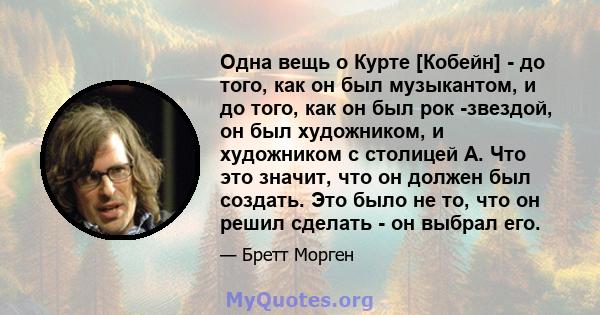 Одна вещь о Курте [Кобейн] - до того, как он был музыкантом, и до того, как он был рок -звездой, он был художником, и художником с столицей А. Что это значит, что он должен был создать. Это было не то, что он решил