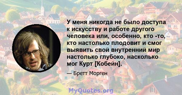 У меня никогда не было доступа к искусству и работе другого человека или, особенно, кто -то, кто настолько плодовит и смог выявить свой внутренний мир настолько глубоко, насколько мог Курт [Кобейн].